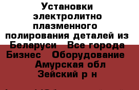 Установки электролитно-плазменного  полирования деталей из Беларуси - Все города Бизнес » Оборудование   . Амурская обл.,Зейский р-н